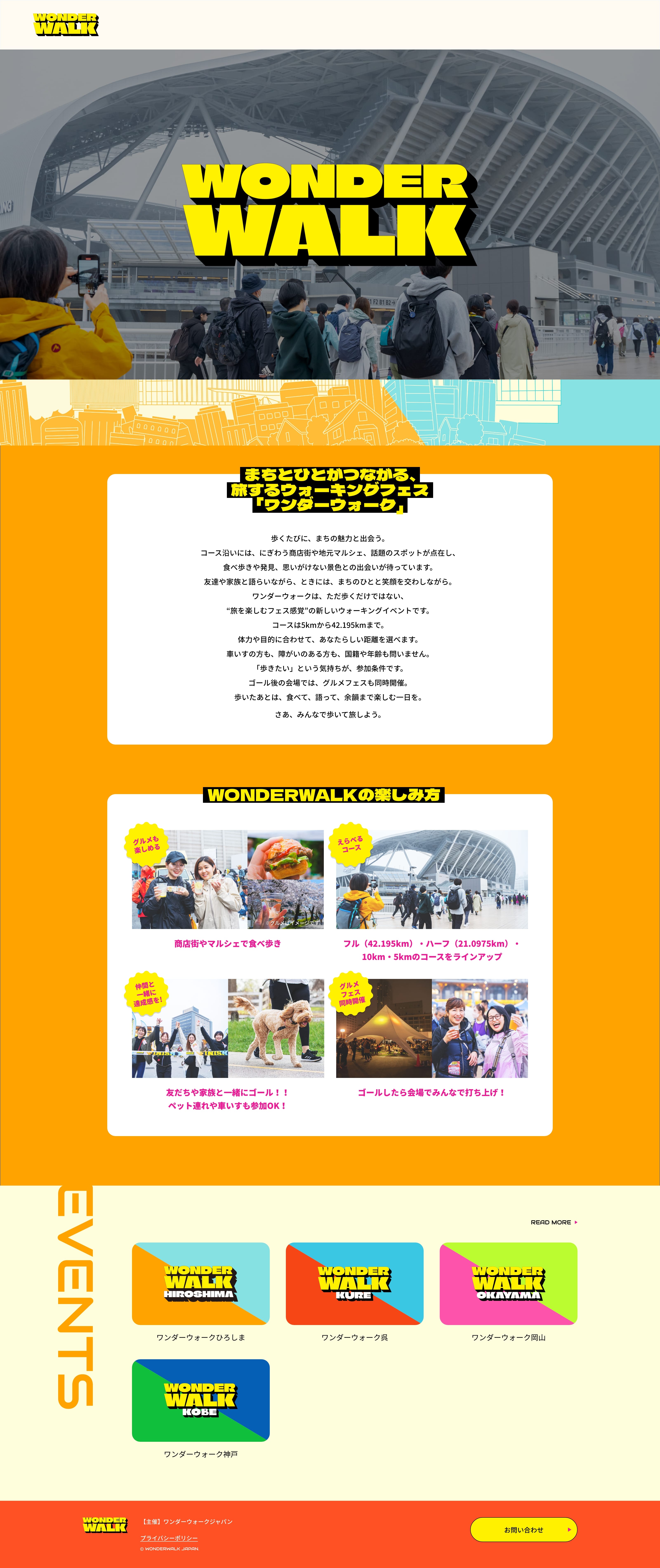 まちとひとがつながる、旅するウォーキングフェス「ワンダーウォーク」 歩くたびに、まちの魅力と出会う。コース沿いには、にぎわう商店街や地元マルシェ、話題のスポットが点在し、食べ歩きや発見、思いがけない景色との出会いが待っています。友達や家族と語らいながら、ときには、まちのひとと笑顔を交わしながら。ワンダーウォークは、ただ歩くだけではない、“旅を楽しむフェス感覚”の新しいウォーキングイベントです。コースは5kmから42.195kmまで。体力や目的に合わせて、あなたらしい距離を選べます。車いすの方も、障がいのある方も、国籍や年齢も問いません。「歩きたい」という気持ちが、参加条件です。ゴール後の会場では、グルメフェスも同時開催。歩いたあとは、食べて、語って、余韻まで楽しむ一日を。さあ、みんなで歩いて旅しよう。